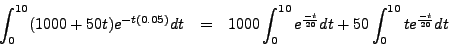 \begin{eqnarray*}
\int_0^{10} (1000 + 50t) e^{-t(0.05)}dt & = & 1000 \int_0^{10} e^{\frac{-t}{20}} dt
+ 50 \int_{0}^{10} t e^{\frac{-t}{20}} dt
\end{eqnarray*}