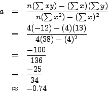\begin{eqnarray*}
a & = & \frac{n(\sum xy) - (\sum x)(\sum y)}{n (\sum x^2) - (\...
...frac{-100}{136} \\
& = & \frac{-25}{34} \\
& \approx & -0.74
\end{eqnarray*}