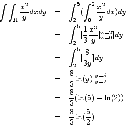 \begin{eqnarray*}
\int \int_R \frac{x^2}{y} dx dy & = & \int_2^5 (\int_0^2 \frac...
...8}{3} (\ln(5) - \ln(2)) \\
& = & \frac{8}{3} \ln(\frac{5}{2})
\end{eqnarray*}