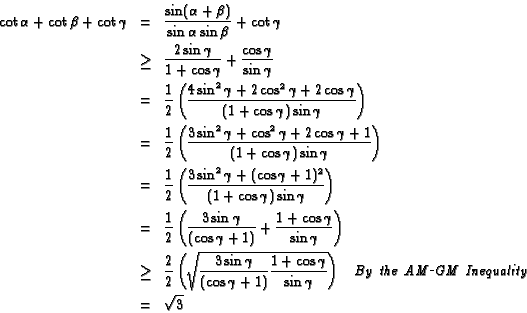 \begin{eqnarray*}
\cot\alpha + \cot\beta + \cot\gamma & = &
\frac{\sin(\alpha+\b...
...\ the\ AM\rule[1 mm]{1mm}{.2mm}GM\
Inequality}\\
& = & \sqrt{3}
\end{eqnarray*}